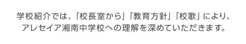 学校紹介では、「校長あいさつ」「教育理念」「校歌」により、
アレセイア湘南中学校への理解を深めていただきます。
