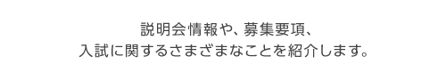 説明会情報や、募集要項、入試に関するさまざまなことを紹介します。

