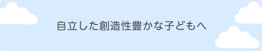 自立した創造性豊かな子どもへ