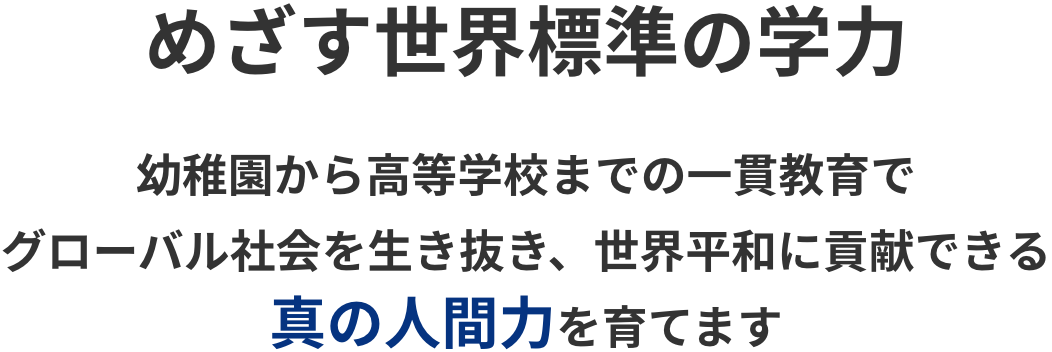 めざす世界標準の学力 幼稚園から高等学校までの一貫教育でグローバル社会を生き抜き、世界平和に貢献できる真の人間力を育てます